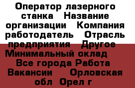 Оператор лазерного станка › Название организации ­ Компания-работодатель › Отрасль предприятия ­ Другое › Минимальный оклад ­ 1 - Все города Работа » Вакансии   . Орловская обл.,Орел г.